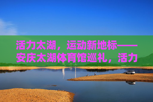 活力太湖,运动新地标——安庆太湖体育馆巡礼,活力太湖运动新地标——安庆太湖体育馆巡礼 活力太湖,运动新地标——安庆太湖体育馆巡礼,活力太湖运动新地标——安庆太湖体育馆巡礼