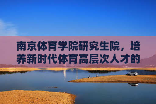 南京体育学院研究生院,培养新时代体育高层次人才的摇篮,南京体育学院研究生院,培养新时代体育高层次人才的摇篮 南京体育学院研究生院,培养新时代体育高层次人才的摇篮,南京体育学院研究生院,培养新时代体育高层次人才的摇篮