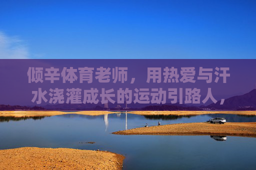 倾辛体育老师,用热爱与汗水浇灌成长的运动引路人,倾辛体育老师,热爱与汗水的成长引路者 倾辛体育老师,用热爱与汗水浇灌成长的运动引路人,倾辛体育老师,热爱与汗水的成长引路者