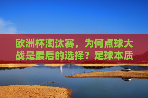 欧洲杯淘汰赛,为何点球大战是最后的选择?足球本质与赛事逻辑的平衡 欧洲杯淘汰赛,为何点球大战是最后的选择?足球本质与赛事逻辑的平衡