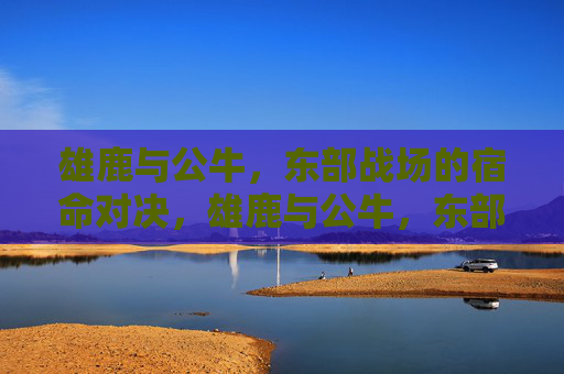 雄鹿与公牛,东部战场的宿命对决,雄鹿与公牛,东部宿命对决 雄鹿与公牛,东部战场的宿命对决,雄鹿与公牛,东部宿命对决
