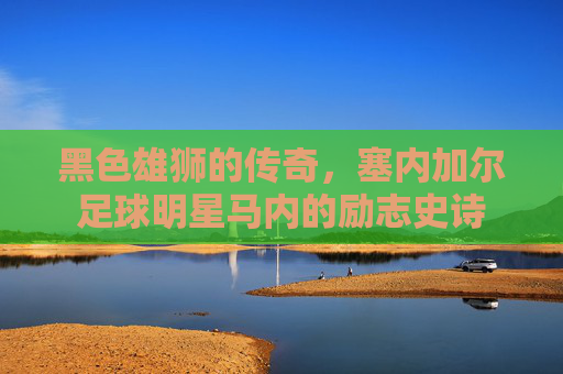 黑色雄狮的传奇,塞内加尔足球明星马内的励志史诗 黑色雄狮的传奇,塞内加尔足球明星马内的励志史诗