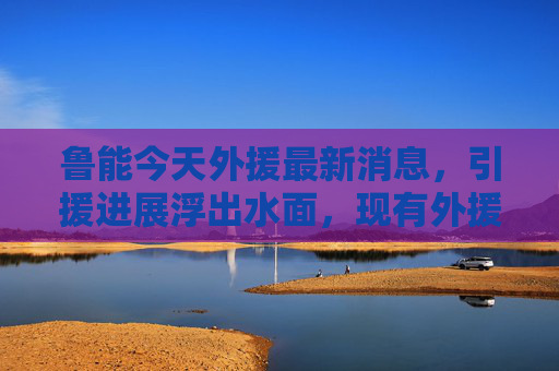 鲁能今天外援最新消息,引援进展浮出水面,现有外援状态成关键,鲁能外援引援进展浮出水面,现有状态成关键 鲁能今天外援最新消息,引援进展浮出水面,现有外援状态成关键,鲁能外援引援进展浮出水面,现有状态成关键