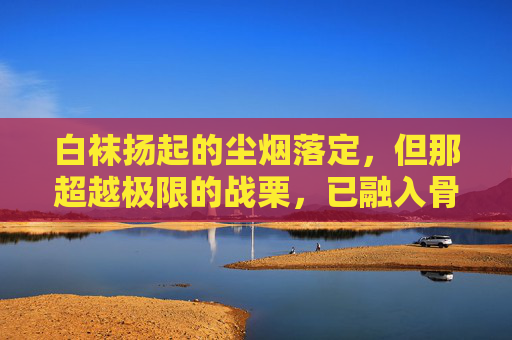 白袜扬起的尘烟落定,但那超越极限的战栗,已融入骨血,成为下一次出发时,脚底最坚实的鼓点,白袜尘定,骨血为鼓 白袜扬起的尘烟落定,但那超越极限的战栗,已融入骨血,成为下一次出发时,脚底最坚实的鼓点,白袜尘定,骨血为鼓