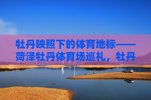 牡丹映照下的体育地标——菏泽牡丹体育场巡礼,牡丹映照下的体育地标,菏泽牡丹体育场巡礼 牡丹映照下的体育地标——菏泽牡丹体育场巡礼,牡丹映照下的体育地标,菏泽牡丹体育场巡礼