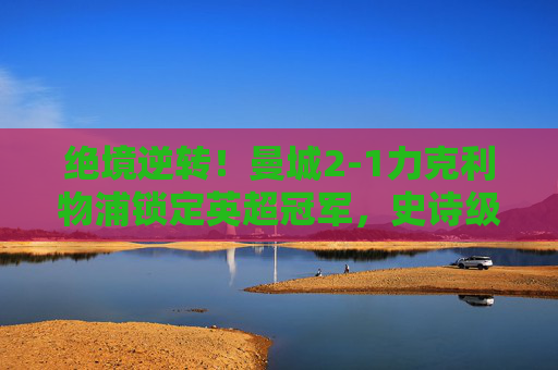 绝境逆转！曼城2-1力克利物浦锁定英超冠军，史诗级收官战写就红蓝传奇，绝境逆转！曼城2-1力克利物浦锁定英超冠军