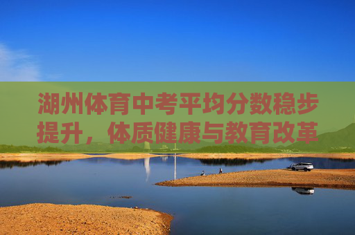 湖州体育中考平均分数稳步提升，体质健康与教育改革的双向奔赴