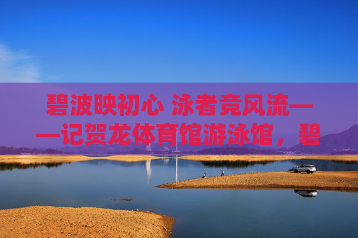 碧波映初心 泳者竞风流——记贺龙体育馆游泳馆,碧波映初心 泳者竞风流——记贺龙体育馆游泳馆 碧波映初心 泳者竞风流——记贺龙体育馆游泳馆,碧波映初心 泳者竞风流——记贺龙体育馆游泳馆