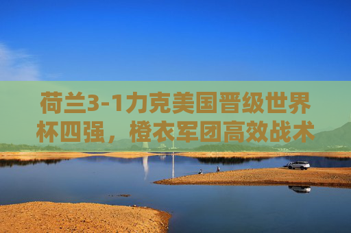 荷兰3-1力克美国晋级世界杯四强，橙衣军团高效战术击碎黑马梦，荷兰3-1高效战术击碎美国晋级世界杯四强
