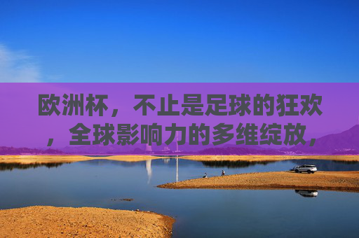 欧洲杯，不止是足球的狂欢，全球影响力的多维绽放，欧洲杯，超越足球狂欢，多维绽放全球影响力