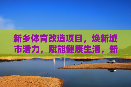 新乡体育改造项目,焕新城市活力,赋能健康生活,新乡体育改造,焕新活力,赋能健康生活 新乡体育改造项目,焕新城市活力,赋能健康生活,新乡体育改造,焕新活力,赋能健康生活