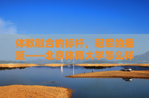 体教融合的标杆,冠军的摇篮——北京体育大学怎么样?体教融合标杆,冠军摇篮——北京体育大学 体教融合的标杆,冠军的摇篮——北京体育大学怎么样?体教融合标杆,冠军摇篮——北京体育大学