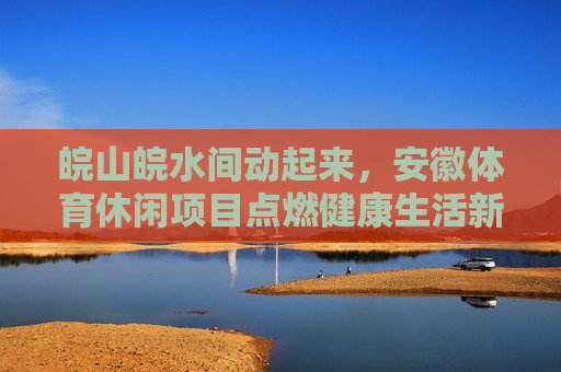 皖山皖水间动起来，安徽体育休闲项目点燃健康生活新活力