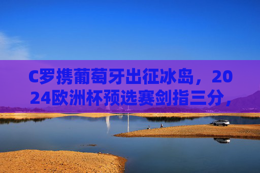 C罗携葡萄牙出征冰岛，2024欧洲杯预选赛剑指三分，传奇之路再启新程，C罗携葡萄牙出征冰岛，2024欧洲杯预选赛传奇之路再启