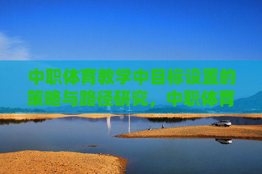 中职体育教学中目标设置的策略与路径研究,中职体育教学中目标设置的策略与路径研究 中职体育教学中目标设置的策略与路径研究,中职体育教学中目标设置的策略与路径研究