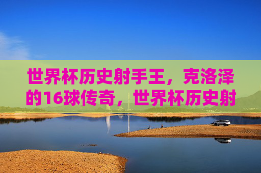 世界杯历史射手王,克洛泽的16球传奇,世界杯历史射手王克洛泽的16球传奇 世界杯历史射手王,克洛泽的16球传奇,世界杯历史射手王克洛泽的16球传奇