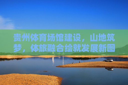 贵州体育场馆建设,山地筑梦,体旅融合绘就发展新图景,体旅融合绘新景,贵州山地体育场馆筑梦发展 贵州体育场馆建设,山地筑梦,体旅融合绘就发展新图景,体旅融合绘新景,贵州山地体育场馆筑梦发展