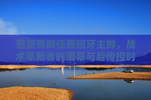 恩里克卸任西班牙主帅,战术革新者的落幕与后传控时代的探索,恩里克卸任西班牙主帅,战术革新者落幕与后传控时代探索 恩里克卸任西班牙主帅,战术革新者的落幕与后传控时代的探索,恩里克卸任西班牙主帅,战术革新者落幕与后传控时代探索
