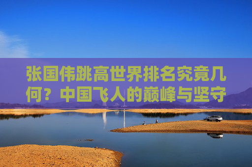 张国伟跳高世界排名究竟几何？中国飞人的巅峰与坚守，张国伟跳高世界排名与中国飞人的巅峰坚守