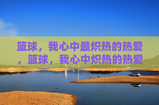 篮球,我心中最炽热的热爱,篮球,我心中炽热的热爱 篮球,我心中最炽热的热爱,篮球,我心中炽热的热爱
