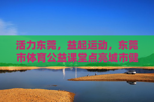 活力东莞,益起运动,东莞市体育公益课堂点亮城市健康生活,东莞体育公益课堂点亮城市健康活力 活力东莞,益起运动,东莞市体育公益课堂点亮城市健康生活,东莞体育公益课堂点亮城市健康活力