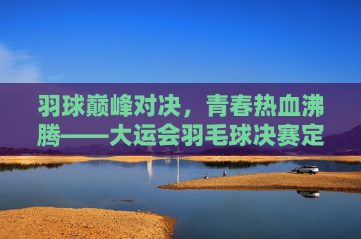 羽球巅峰对决,青春热血沸腾——大运会羽毛球决赛定格高光时刻,大运会羽毛球决赛,巅峰对决定格青春高光时刻 羽球巅峰对决,青春热血沸腾——大运会羽毛球决赛定格高光时刻,大运会羽毛球决赛,巅峰对决定格青春高光时刻