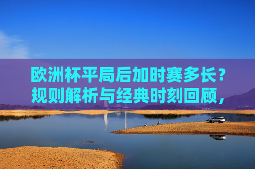欧洲杯平局后加时赛多长?规则解析与经典时刻回顾,欧洲杯平局加时赛时长规则解析与经典时刻回顾 欧洲杯平局后加时赛多长?规则解析与经典时刻回顾,欧洲杯平局加时赛时长规则解析与经典时刻回顾