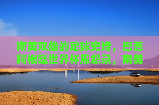 南美双雄的足球史诗，巴西阿根廷世界杯恩怨录，南美双雄足球史诗，巴西阿根廷世界杯恩怨录