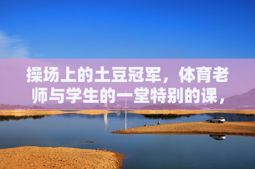 操场上的土豆冠军，体育老师与学生的一堂特别的课，操场上的土豆冠军，一堂特别的师生体育课