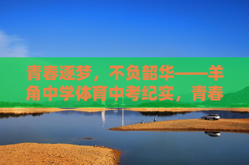 青春逐梦,不负韶华——羊角中学体育中考纪实,青春赛场,不负韶华——羊角中学体育中考纪实 青春逐梦,不负韶华——羊角中学体育中考纪实,青春赛场,不负韶华——羊角中学体育中考纪实