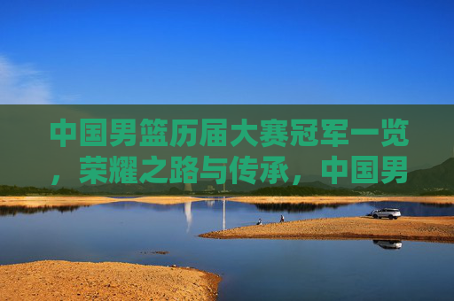中国男篮历届大赛冠军一览,荣耀之路与传承,中国男篮历届大赛冠军,荣耀之路与传承 中国男篮历届大赛冠军一览,荣耀之路与传承,中国男篮历届大赛冠军,荣耀之路与传承