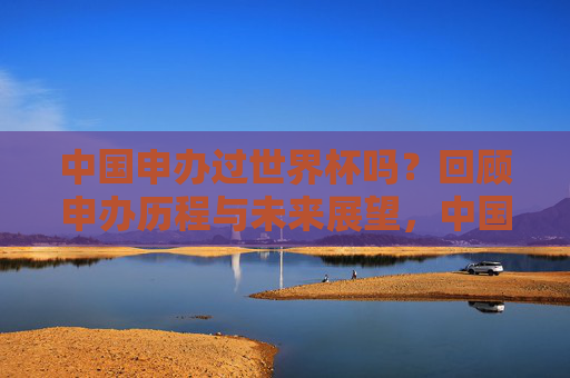 中国申办过世界杯吗?回顾申办历程与未来展望,中国申办世界杯历程回顾与未来展望 中国申办过世界杯吗?回顾申办历程与未来展望,中国申办世界杯历程回顾与未来展望