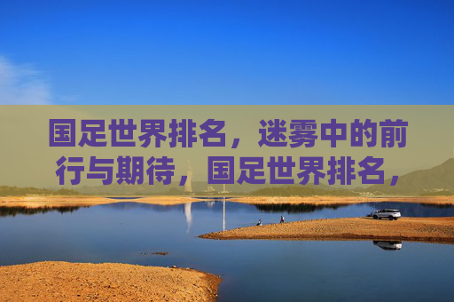国足世界排名，迷雾中的前行与期待，国足世界排名，迷雾中的前行与期待