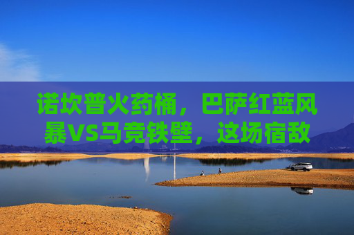 诺坎普火药桶,巴萨红蓝风暴VS马竞铁壁,这场宿敌对决每一秒都是名场面!诺坎普火药桶,红蓝风暴VS马竞铁壁,宿敌名场面对决! 诺坎普火药桶,巴萨红蓝风暴VS马竞铁壁,这场宿敌对决每一秒都是名场面!诺坎普火药桶,红蓝风暴VS马竞铁壁,宿敌名场面对决!