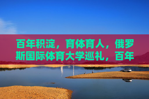 百年积淀,育体育人,俄罗斯国际体育大学巡礼,百年积淀育体育人,俄罗斯国际体育大学巡礼 百年积淀,育体育人,俄罗斯国际体育大学巡礼,百年积淀育体育人,俄罗斯国际体育大学巡礼