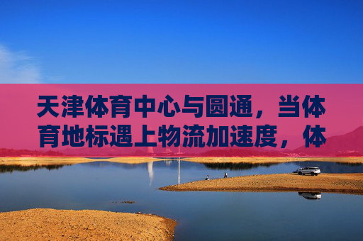 天津体育中心与圆通,当体育地标遇上物流加速度,体育地标遇上物流加速度,天津体育中心与圆通 天津体育中心与圆通,当体育地标遇上物流加速度,体育地标遇上物流加速度,天津体育中心与圆通