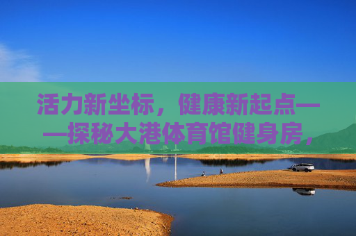 活力新坐标,健康新起点——探秘大港体育馆健身房,活力新坐标,健康新起点——探秘大港体育馆健身房 活力新坐标,健康新起点——探秘大港体育馆健身房,活力新坐标,健康新起点——探秘大港体育馆健身房