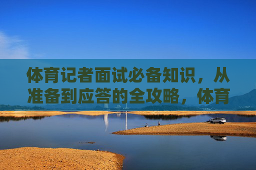 体育记者面试必备知识，从准备到应答的全攻略，体育记者面试全攻略，从准备到应答必备知识