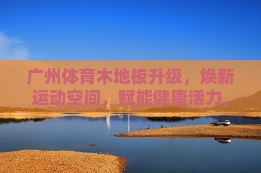 广州体育木地板升级,焕新运动空间,赋能健康活力,广州体育木地板升级 焕新运动空间赋能健康活力 广州体育木地板升级,焕新运动空间,赋能健康活力,广州体育木地板升级 焕新运动空间赋能健康活力