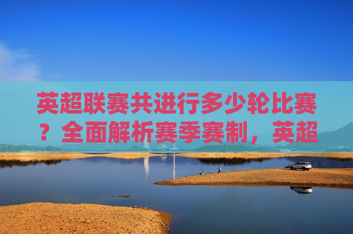 英超联赛共进行多少轮比赛?全面解析赛季赛制,英超联赛轮次及赛季赛制解析 英超联赛共进行多少轮比赛?全面解析赛季赛制,英超联赛轮次及赛季赛制解析