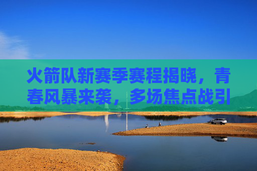 火箭队新赛季赛程揭晓,青春风暴来袭,多场焦点战引期待,火箭新赛季赛程揭晓,青春风暴来袭,焦点战引期待 火箭队新赛季赛程揭晓,青春风暴来袭,多场焦点战引期待,火箭新赛季赛程揭晓,青春风暴来袭,焦点战引期待