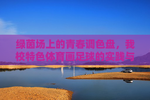 绿茵场上的青春调色盘，我校特色体育画足球的实践与成长，绿茵调色盘，画足球里的青春成长