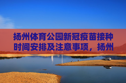 扬州体育公园新冠疫苗接种时间安排及注意事项，扬州体育公园新冠疫苗接种时间安排及注意事项