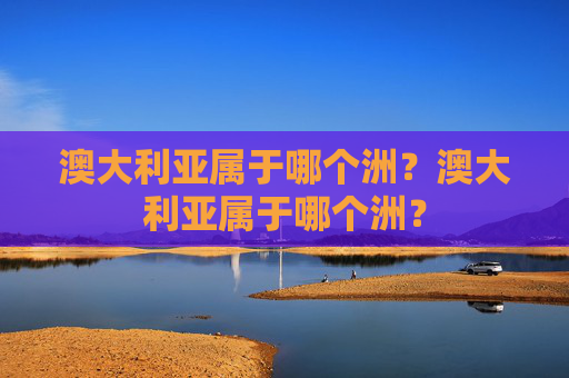 澳大利亚属于哪个洲?澳大利亚属于哪个洲? 澳大利亚属于哪个洲?澳大利亚属于哪个洲?