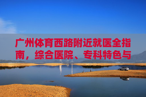 广州体育西路附近就医全指南,综合医院、专科特色与便捷交通,广州体育西路附近就医全指南,综合医院、专科特色与便捷交通 广州体育西路附近就医全指南,综合医院、专科特色与便捷交通,广州体育西路附近就医全指南,综合医院、专科特色与便捷交通