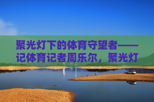 聚光灯下的体育守望者——记体育记者周乐尔,聚光灯下的体育守望者——周乐尔 聚光灯下的体育守望者——记体育记者周乐尔,聚光灯下的体育守望者——周乐尔