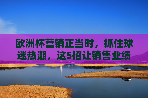 欧洲杯营销正当时,抓住球迷热潮,这5招让销售业绩进球!欧洲杯营销正当时,5招抓住球迷热潮,销售业绩进球! 欧洲杯营销正当时,抓住球迷热潮,这5招让销售业绩进球!欧洲杯营销正当时,5招抓住球迷热潮,销售业绩进球!