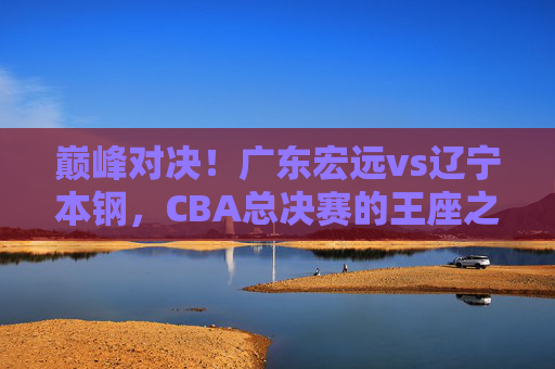 巅峰对决！广东宏远vs辽宁本钢，CBA总决赛的王座之战，巅峰对决！广东宏远vs辽宁本钢，CBA总决赛王座之战
