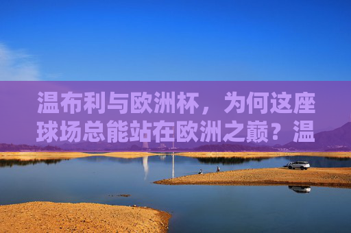 温布利与欧洲杯,为何这座球场总能站在欧洲之巅?温布利,欧洲杯之巅的不朽地标 温布利与欧洲杯,为何这座球场总能站在欧洲之巅?温布利,欧洲杯之巅的不朽地标