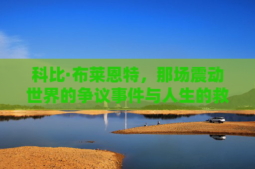 科比·布莱恩特,那场震动世界的争议事件与人生的救赎,科比·布莱恩特,震动世界的争议与人生救赎 科比·布莱恩特,那场震动世界的争议事件与人生的救赎,科比·布莱恩特,震动世界的争议与人生救赎